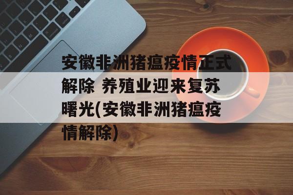 安徽非洲猪瘟疫情正式解除 养殖业迎来复苏曙光(安徽非洲猪瘟疫情解除)