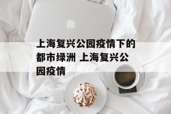 上海复兴公园疫情下的都市绿洲 上海复兴公园疫情